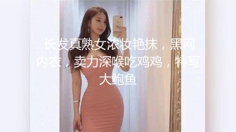  长发真熟女浓妆艳抹，黑网内衣，卖力深喉吃鸡鸡，特写大鲍鱼