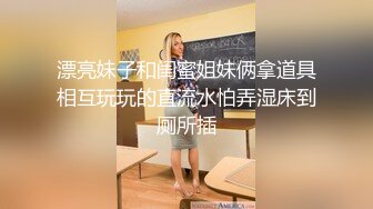 漂亮妹子和闺蜜姐妹俩拿道具相互玩玩的直流水怕弄湿床到厕所插