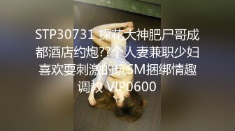 STP30731 探花大神肥尸哥成都酒店约炮??个人妻兼职少妇喜欢耍刺激的玩SM捆绑情趣调教 VIP0600