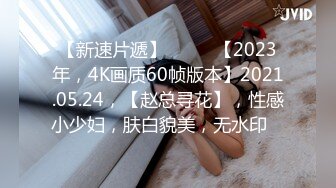 【新速片遞】♈ ♈ ♈【2023年，4K画质60帧版本】2021.05.24，【赵总寻花】，性感小少妇，肤白貌美，无水印 ♈