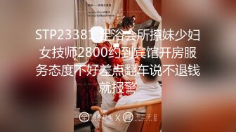 STP23381 足浴会所撩妹少妇女技师2800约到宾馆开房服务态度不好差点翻车说不退钱就报警