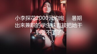 小李探花2000元约炮❤️暑期出来兼职的学生妹直接把她干到受不了了