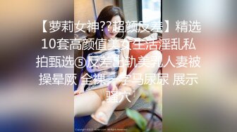 【萝莉女神??超颜反差】精选10套高颜值美女生活淫乱私拍甄选⑤反差出轨美乳人妻被操晕厥 全裸一字马尿尿 展示骚穴