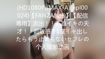 (HD1080P)(MAX-A)(npl00024)【FANZA独占】【配信専用】流出！！乳首イキの天才！！超敏感で1度イキ出したらもう止まらないセフレの个人撮影动画